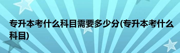 专升本考什么科目需要多少分(专升本考什么科目)