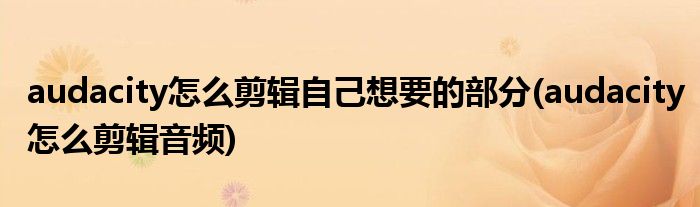 audacity怎么剪辑自己想要的部分(audacity怎么剪辑音频)