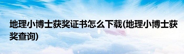 地理小博士获奖证书怎么下载(地理小博士获奖查询)