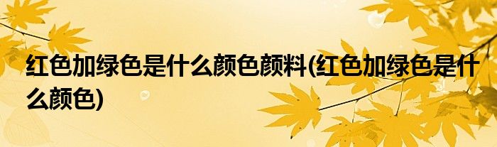 红色加绿色是什么颜色颜料(红色加绿色是什么颜色)
