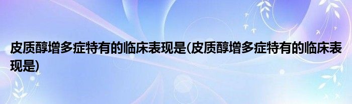 皮质醇增多症特有的临床表现是(皮质醇增多症特有的临床表现是)