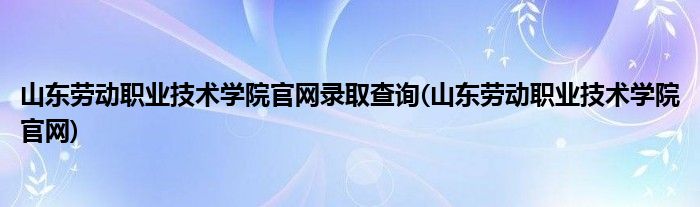 山东劳动职业技术学院官网录取查询(山东劳动职业技术学院官网)