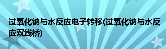 过氧化钠与水反应电子转移(过氧化钠与水反应双线桥)