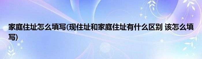 家庭住址怎么填写(现住址和家庭住址有什么区别 该怎么填写)