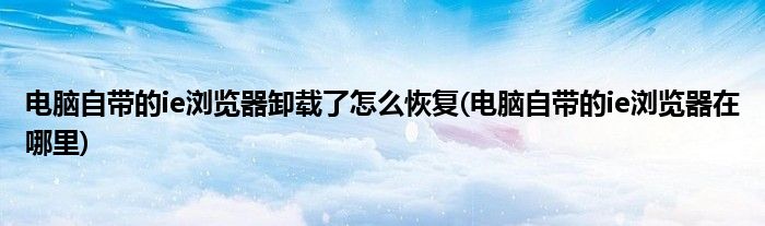 电脑自带的ie浏览器卸载了怎么恢复(电脑自带的ie浏览器在哪里)