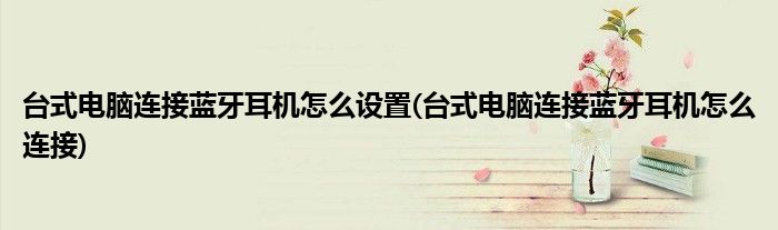 台式电脑连接蓝牙耳机怎么设置(台式电脑连接蓝牙耳机怎么连接)