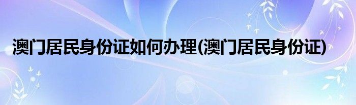 澳门居民身份证如何办理(澳门居民身份证)