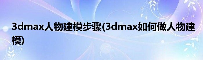 3dmax人物建模步骤(3dmax如何做人物建模)
