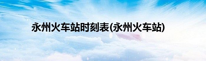 永州火车站时刻表(永州火车站)