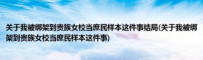 关于我被绑架到贵族女校当庶民样本这件事结局(关于我被绑架到贵族女校当庶民样本这件事)