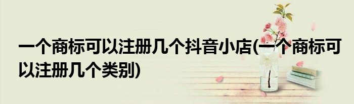 一个商标可以注册几个抖音小店(一个商标可以注册几个类别)