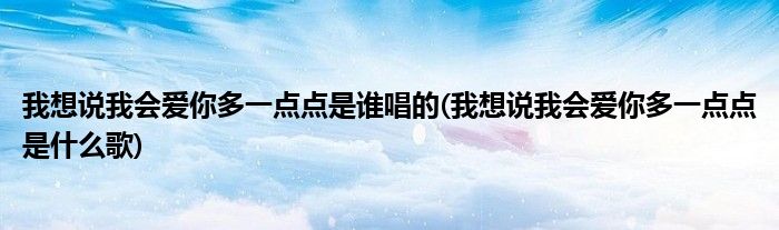 我想说我会爱你多一点点是谁唱的(我想说我会爱你多一点点是什么歌)
