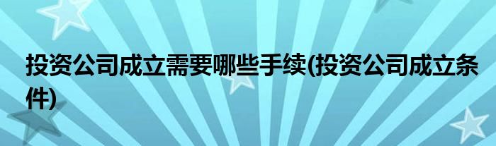 投资公司成立需要哪些手续(投资公司成立条件)