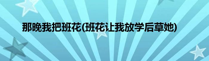 那晚我把班花(班花让我放学后草她)