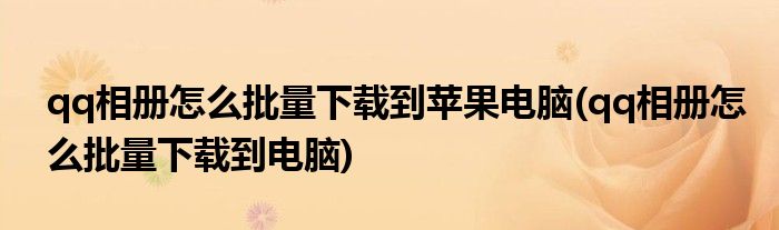 qq相册怎么批量下载到苹果电脑(qq相册怎么批量下载到电脑)