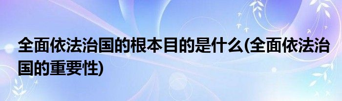 全面依法治国的根本目的是什么(全面依法治国的重要性)