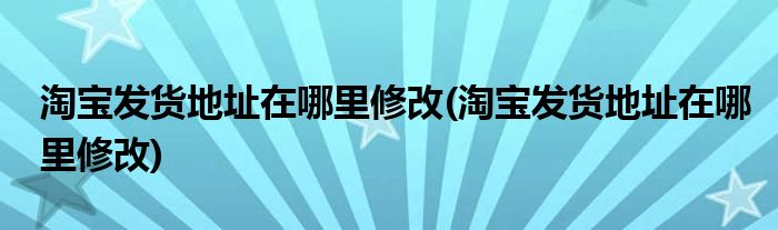 淘宝发货地址在哪里修改(淘宝发货地址在哪里修改)
