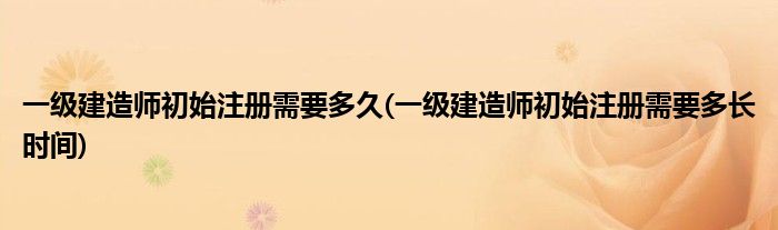 一级建造师初始注册需要多久(一级建造师初始注册需要多长时间)