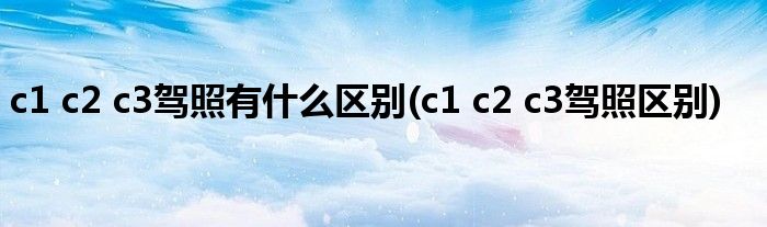 c1 c2 c3驾照有什么区别(c1 c2 c3驾照区别)