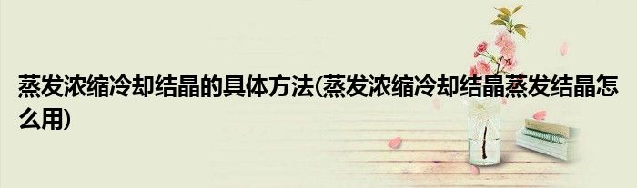 蒸发浓缩冷却结晶的具体方法(蒸发浓缩冷却结晶蒸发结晶怎么用)