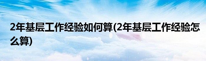 2年基层工作经验如何算(2年基层工作经验怎么算)
