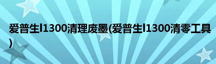 爱普生l1300清理废墨(爱普生l1300清零工具)