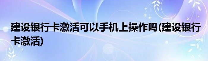 建设银行卡激活可以手机上操作吗(建设银行卡激活)