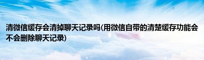 清微信缓存会清掉聊天记录吗(用微信自带的清楚缓存功能会不会删除聊天记录)