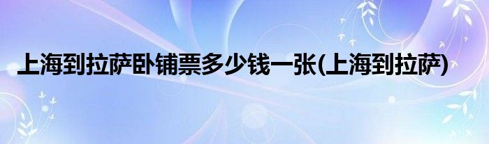 上海到拉萨卧铺票多少钱一张(上海到拉萨)