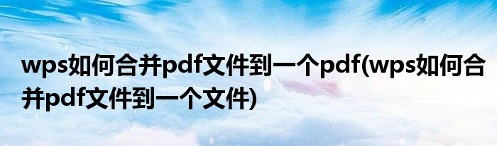 wps如何合并pdf文件到一个pdf(wps如何合并pdf文件到一个文件)