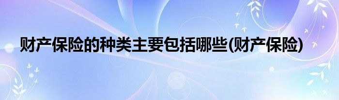 财产保险的种类主要包括哪些(财产保险)