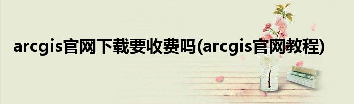 arcgis官网下载要收费吗(arcgis官网教程)