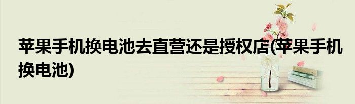 苹果手机换电池去直营还是授权店(苹果手机换电池)