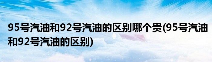 95号汽油和92号汽油的区别哪个贵(95号汽油和92号汽油的区别)