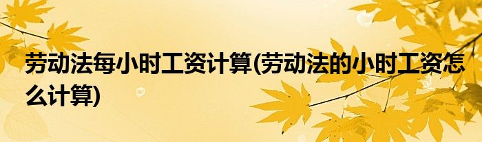 劳动法每小时工资计算(劳动法的小时工资怎么计算)
