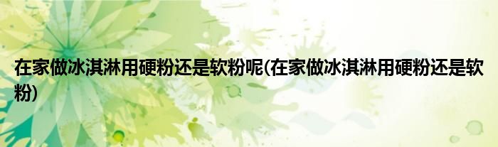 在家做冰淇淋用硬粉还是软粉呢(在家做冰淇淋用硬粉还是软粉)