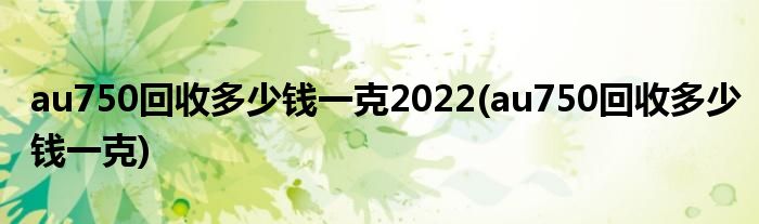 au750回收多少钱一克2022(au750回收多少钱一克)