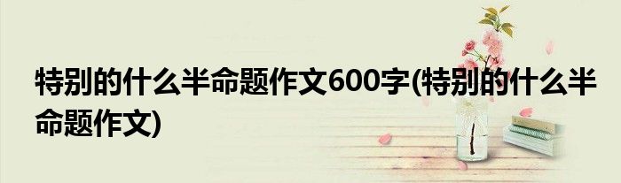 特别的什么半命题作文600字(特别的什么半命题作文)