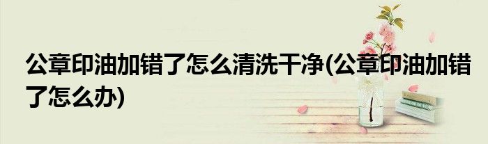 公章印油加错了怎么清洗干净(公章印油加错了怎么办)