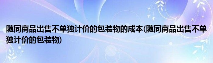 随同商品出售不单独计价的包装物的成本(随同商品出售不单独计价的包装物)
