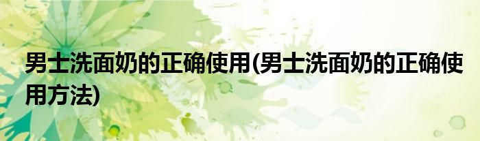 男士洗面奶的正确使用(男士洗面奶的正确使用方法)