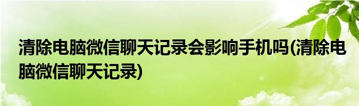 清除电脑微信聊天记录会影响手机吗(清除电脑微信聊天记录)