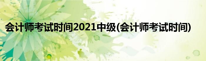 会计师考试时间2021中级(会计师考试时间)