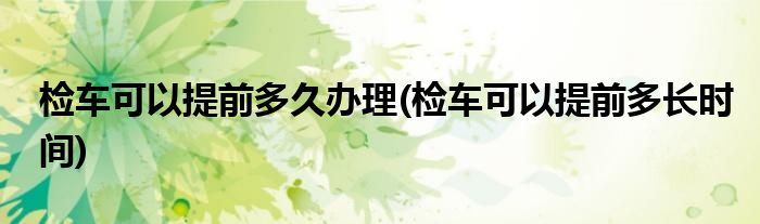 检车可以提前多久办理(检车可以提前多长时间)