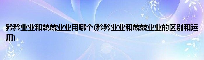 矜矜业业和兢兢业业用哪个(矜矜业业和兢兢业业的区别和运用)