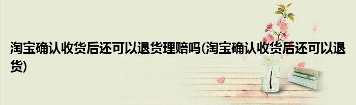 淘宝确认收货后还可以退货理赔吗(淘宝确认收货后还可以退货)