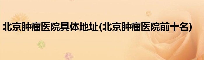 北京肿瘤医院具体地址(北京肿瘤医院前十名)