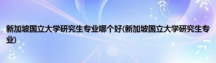 新加坡国立大学研究生专业哪个好(新加坡国立大学研究生专业)