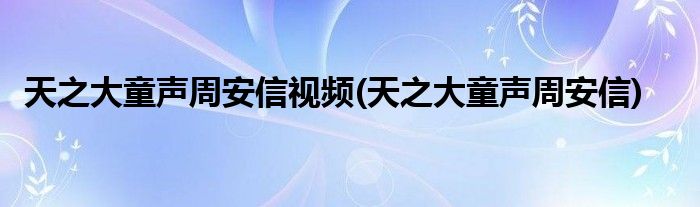 天之大童声周安信视频(天之大童声周安信)