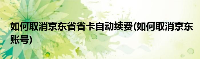 如何取消京东省省卡自动续费(如何取消京东账号)